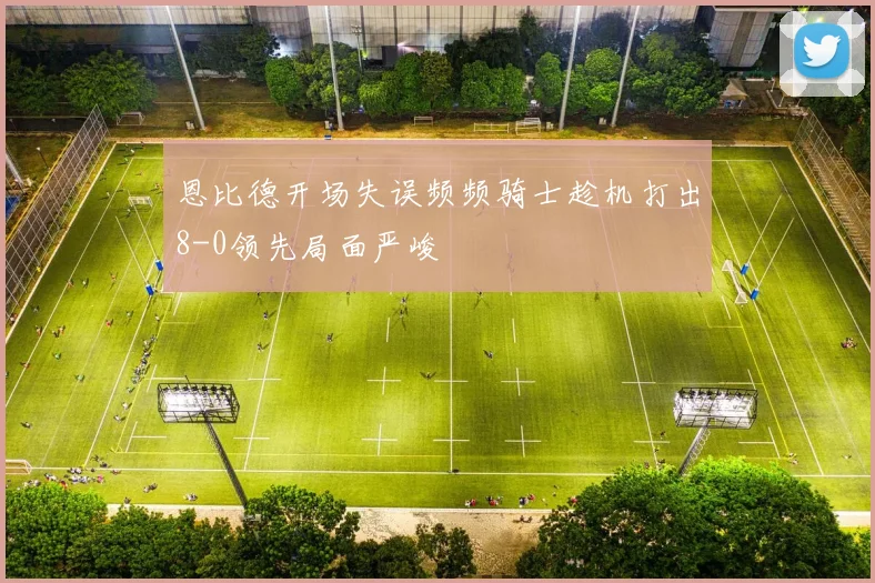 恩比德开场失误频频骑士趁机打出8-0领先局面严峻