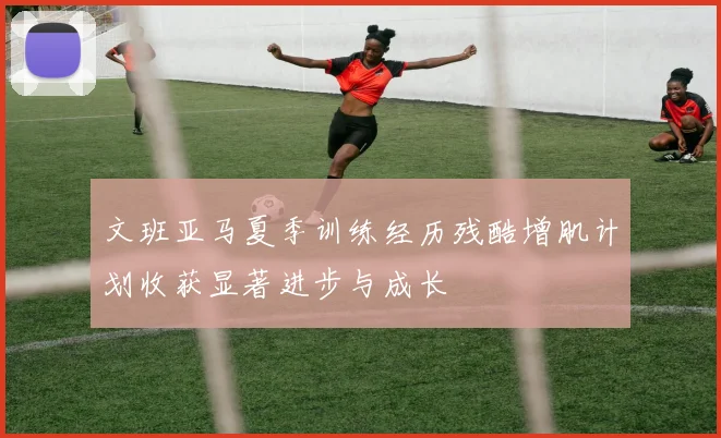 文班亚马夏季训练经历残酷增肌计划收获显著进步与成长