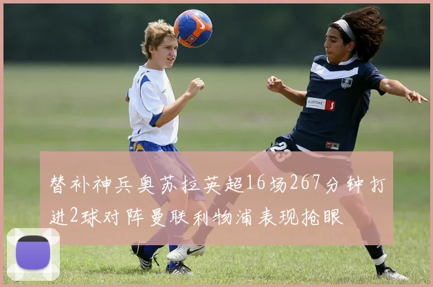 替补神兵奥苏拉英超16场267分钟打进2球对阵曼联利物浦表现抢眼