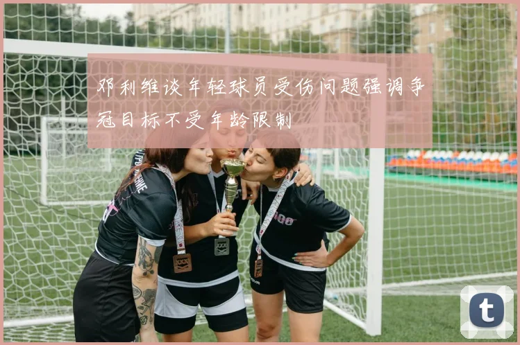 邓利维谈年轻球员受伤问题强调争冠目标不受年龄限制
