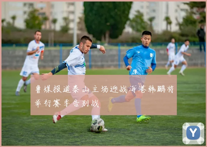 鲁媒报道泰山主场迎战海港韩鹏将举行赛季告别战