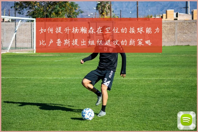 如何提升杨瀚森在空位的接球能力比卢普斯提出组织进攻的新策略