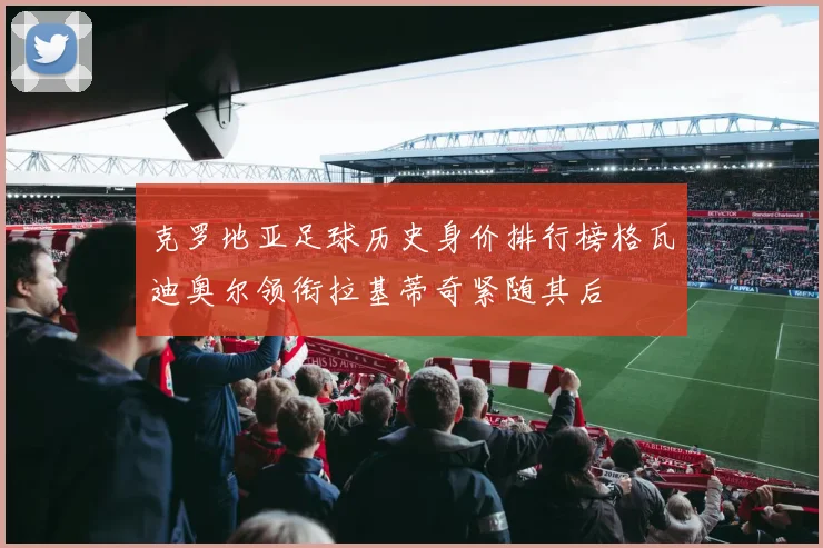 克罗地亚足球历史身价排行榜格瓦迪奥尔领衔拉基蒂奇紧随其后