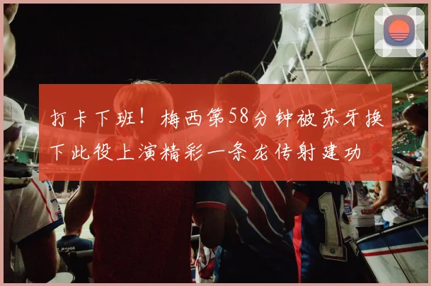 打卡下班！梅西第58分钟被苏牙换下此役上演精彩一条龙传射建功