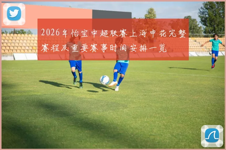 2026年怡宝中超联赛上海申花完整赛程及重要赛事时间安排一览