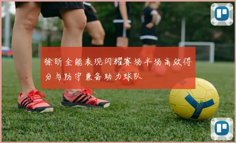 徐昕全能表现闪耀赛场半场高效得分与防守兼备助力球队