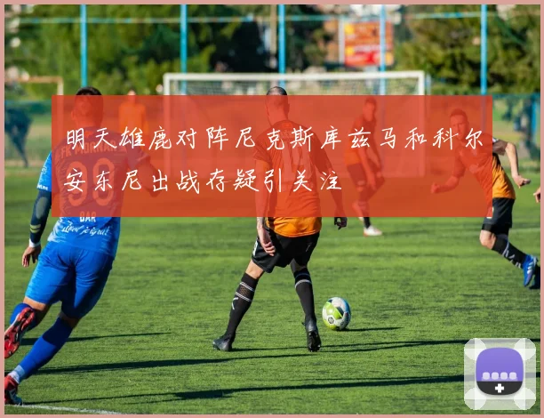 明天雄鹿对阵尼克斯库兹马和科尔安东尼出战存疑引关注